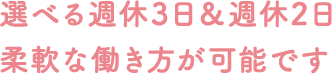 選べる週休3日＆週休2日 柔軟な働き方が可能です